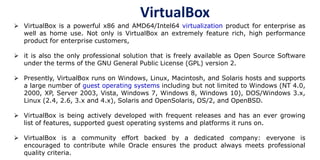 VirtualBox
 VirtualBox is a powerful x86 and AMD64/Intel64 virtualization product for enterprise as
well as home use. Not only is VirtualBox an extremely feature rich, high performance
product for enterprise customers,
 it is also the only professional solution that is freely available as Open Source Software
under the terms of the GNU General Public License (GPL) version 2.
 Presently, VirtualBox runs on Windows, Linux, Macintosh, and Solaris hosts and supports
a large number of guest operating systems including but not limited to Windows (NT 4.0,
2000, XP, Server 2003, Vista, Windows 7, Windows 8, Windows 10), DOS/Windows 3.x,
Linux (2.4, 2.6, 3.x and 4.x), Solaris and OpenSolaris, OS/2, and OpenBSD.
 VirtualBox is being actively developed with frequent releases and has an ever growing
list of features, supported guest operating systems and platforms it runs on.
 VirtualBox is a community effort backed by a dedicated company: everyone is
encouraged to contribute while Oracle ensures the product always meets professional
quality criteria.
 