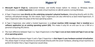  Microsoft Hyper-V (Type-1), codenamed Viridian, and briefly known before its release as Windows Server
Virtualization, is a native hypervisor; it can create virtual machines on x86-64 systems running Windows.
 A Type 1 hypervisor runs directly on the underlying computer's physical hardware, interacting directly with its CPU,
memory, and physical storage. For this reason, Type 1 hypervisors are also referred to as bare-metal hypervisors. A
Type 1 hypervisor takes the place of the host operating system.
 A Type 2 hypervisor, also called a hosted hypervisor, is a virtual machine (VM) manager that is installed as a
software application on an existing operating system (OS). This makes it easy for an end user to run a VM on a
personal computing (PC) device.
 The main difference between Type 1 vs. Type 2 hypervisors is that Type 1 runs on bare metal and Type 2 runs on top
of an operating system.
 The key difference between Hyper-V and a Type 2 hypervisor is that Hyper-V uses hardware-assisted virtualization.
This allows Hyper-V virtual machines to communicate directly with the server hardware, allowing virtual machines to
perform far better than a Type 2 hypervisor would allow.
Contd…
Hyper-V
 