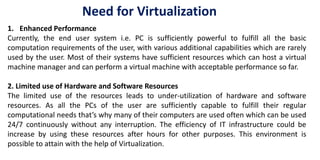 1. Enhanced Performance
Currently, the end user system i.e. PC is sufficiently powerful to fulfill all the basic
computation requirements of the user, with various additional capabilities which are rarely
used by the user. Most of their systems have sufficient resources which can host a virtual
machine manager and can perform a virtual machine with acceptable performance so far.
2. Limited use of Hardware and Software Resources
The limited use of the resources leads to under-utilization of hardware and software
resources. As all the PCs of the user are sufficiently capable to fulfill their regular
computational needs that’s why many of their computers are used often which can be used
24/7 continuously without any interruption. The efficiency of IT infrastructure could be
increase by using these resources after hours for other purposes. This environment is
possible to attain with the help of Virtualization.
Need for Virtualization
 