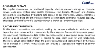 3. SHORTAGE OF SPACE
The regular requirement for additional capacity, whether memory storage or compute
power, leads data centers raise rapidly. Companies like Google, Microsoft and Amazon
develop their infrastructure by building data centers as per their needs. Mostly, enterprises
unable to pay to build any other data center to accommodate additional resource capacity.
This heads to the diffusion of a technique which is known as server consolidation.
4. ECO-FRIENDLY INITIATIVES-
At this time, corporations are actively seeking for various methods to minimize their
expenditures on power which is consumed by their systems. Data centers are main power
consumers and maintaining a data center operations needs a continuous power supply as
well as a good amount of energy is needed to keep them cool for well-functioning.
Therefore, server consolidation drops the power consumed and cooling impact by having a
fall in number of servers. Virtualization can provide a sophisticated method of server
consolidation.
Contd……
 