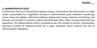 5. ADMINISTRATIVE COSTS
Furthermore, the rise in demand for capacity surplus, that convert into more servers in a data
center, accountable for a significant increase in administrative costs. Hardware monitoring,
server setup and updates, defective hardware replacement, server resources monitoring, and
backups are included in common system administration tasks. These are personnel-intensive
operations. The administrative costs is increased as per the number of servers. Virtualization
decreases number of required servers for a given workload, hence reduces the cost of
administrative employees.
Contd……
 