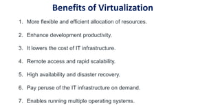 1. More flexible and efficient allocation of resources.
2. Enhance development productivity.
3. It lowers the cost of IT infrastructure.
4. Remote access and rapid scalability.
5. High availability and disaster recovery.
6. Pay peruse of the IT infrastructure on demand.
7. Enables running multiple operating systems.
Benefits of Virtualization
 