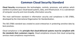 Cloud Security encompasses the technologies, controls, processes, and policies which
combine to protect your cloud-based systems, data, and infrastructure. It is a sub-domain
of computer security and more broadly, information security.
The most well-known standard in information security and compliance is ISO 27001,
developed by the International Organization for Standardization.
The ISO 27001 standard was created to assist enterprises in protecting sensitive data by
best practices.
Cloud compliance is the principle that cloud-delivered systems must be compliant with
the standards their customers require. Cloud compliance ensures that cloud computing
services meet compliance requirements.
Common Cloud Security Standard
 