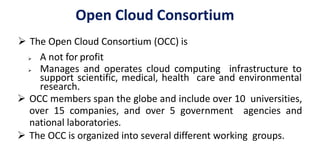 Open Cloud Consortium
 The Open Cloud Consortium (OCC) is
 A not for profit
 Manages and operates cloud computing infrastructure to
support scientific, medical, health care and environmental
research.
 OCC members span the globe and include over 10 universities,
over 15 companies, and over 5 government agencies and
national laboratories.
 The OCC is organized into several different working groups.
 