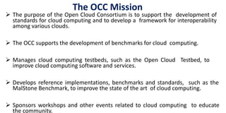 The OCC Mission
 The purpose of the Open Cloud Consortium is to support the development of
standards for cloud computing and to develop a framework for interoperability
among various clouds.
 The OCC supports the development of benchmarks for cloud computing.
 Manages cloud computing testbeds, such as the Open Cloud Testbed, to
improve cloud computing software and services.
 Develops reference implementations, benchmarks and standards, such as the
MalStone Benchmark, to improve the state of the art of cloud computing.
 Sponsors workshops and other events related to cloud computing to educate
the community.
 