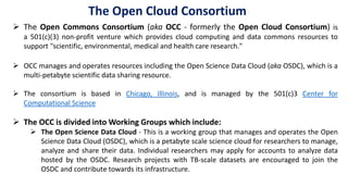  The Open Commons Consortium (aka OCC - formerly the Open Cloud Consortium) is
a 501(c)(3) non-profit venture which provides cloud computing and data commons resources to
support "scientific, environmental, medical and health care research."
 OCC manages and operates resources including the Open Science Data Cloud (aka OSDC), which is a
multi-petabyte scientific data sharing resource.
 The consortium is based in Chicago, Illinois, and is managed by the 501(c)3 Center for
Computational Science
 The OCC is divided into Working Groups which include:
 The Open Science Data Cloud - This is a working group that manages and operates the Open
Science Data Cloud (OSDC), which is a petabyte scale science cloud for researchers to manage,
analyze and share their data. Individual researchers may apply for accounts to analyze data
hosted by the OSDC. Research projects with TB-scale datasets are encouraged to join the
OSDC and contribute towards its infrastructure.
The Open Cloud Consortium
 