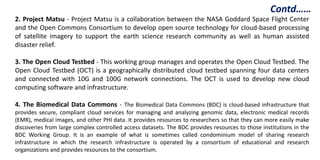 2. Project Matsu - Project Matsu is a collaboration between the NASA Goddard Space Flight Center
and the Open Commons Consortium to develop open source technology for cloud-based processing
of satellite imagery to support the earth science research community as well as human assisted
disaster relief.
3. The Open Cloud Testbed - This working group manages and operates the Open Cloud Testbed. The
Open Cloud Testbed (OCT) is a geographically distributed cloud testbed spanning four data centers
and connected with 10G and 100G network connections. The OCT is used to develop new cloud
computing software and infrastructure.
4. The Biomedical Data Commons - The Biomedical Data Commons (BDC) is cloud-based infrastructure that
provides secure, compliant cloud services for managing and analyzing genomic data, electronic medical records
(EMR), medical images, and other PHI data. It provides resources to researchers so that they can more easily make
discoveries from large complex controlled access datasets. The BDC provides resources to those institutions in the
BDC Working Group. It is an example of what is sometimes called condominium model of sharing research
infrastructure in which the research infrastructure is operated by a consortium of educational and research
organizations and provides resources to the consortium.
Contd……
 