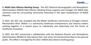 5. NOAA Data Alliance Working Group - The OCC National Oceanographic and Atmospheric
Administration (NOAA) Data Alliance Working Group supports and manages the NOAA data
commons and the surrounding community interested in the open redistribution of NOAA
datasets.
In 2015, the OCC was accepted into the Matter healthcare community at Chicago's historic
Merchandise Mart. Matter is a community healthcare entrepreneurs and industry leaders
working together in a shared space to individually and collectively fuel the future of
healthcare innovation.
In 2015, the OCC announced a collaboration with the National Oceanic and Atmospheric
Administration (NOAA) to help release their vast stores of environmental data to the general
public. This effort is managed by the OCC's NOAA data alliance working group.
Contd……
 