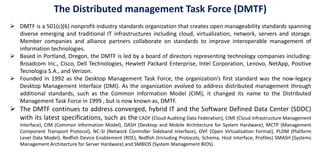 DMTF is a 501(c)(6) nonprofit industry standards organization that creates open manageability standards spanning
diverse emerging and traditional IT infrastructures including cloud, virtualization, network, servers and storage.
Member companies and alliance partners collaborate on standards to improve interoperable management of
information technologies.
 Based in Portland, Oregon, the DMTF is led by a board of directors representing technology companies including:
Broadcom Inc., Cisco, Dell Technologies, Hewlett Packard Enterprise, Intel Corporation, Lenovo, NetApp, Positive
Tecnologia S.A., and Verizon.
 Founded in 1992 as the Desktop Management Task Force, the organization’s first standard was the now-legacy
Desktop Management Interface (DMI). As the organization evolved to address distributed management through
additional standards, such as the Common Information Model (CIM), it changed its name to the Distributed
Management Task Force in 1999 , but is now known as, DMTF.
 The DMTF continues to address converged, hybrid IT and the Software Defined Data Center (SDDC)
with its latest specifications, such as the CADF (Cloud Auditing Data Federation), CIMI (Cloud Infrastructure Management
Interface), CIM (Common Information Model), DASH (Desktop and Mobile Architecture for System Hardware), MCTP (Management
Component Transport Protocol), NC-SI (Network Controller Sideband Interface), OVF (Open Virtualization Format), PLDM (Platform
Level Data Model), Redfish Device Enablement (RDE), Redfish (Including Protocols, Schema, Host Interface, Profiles) SMASH (Systems
Management Architecture for Server Hardware) and SMBIOS (System Management BIOS).
The Distributed management Task Force (DMTF)
 