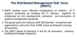 The Distributed Management Task Force
(DMTF)
 DMTF enables more effective management of millions of IT
systems worldwide by bringing the IT industry together to
collaborate on the development, validation and promotion of
systems management standards.
 The group spans the industry with 160 member companies and
organizations, and more than 4,000 active participants crossing
43 countries.
 The DMTF board of directors is led by 16 innovative, industry-
leading technology companies.
 