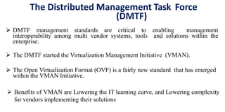The Distributed Management Task Force
(DMTF)
 DMTF management standards are critical to enabling management
interoperability among multi vendor systems, tools and solutions within the
enterprise.
 The DMTF started the Virtualization Management Initiative (VMAN).
 The Open Virtualization Format (OVF) is a fairly new standard that has emerged
within the VMAN Initiative.
 Benefits of VMAN are Lowering the IT learning curve, and Lowering complexity
for vendors implementing their solutions
 