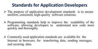 Standards for Application Developers
 The purpose of application development standards is to ensure
uniform, consistent, high-quality software solutions.
 Programming standards help to improve the readability of the
software, allowing developers to understand new code more
quickly and thoroughly.
 Commonly used application standards are available for the
Internet in browsers, for transferring data, sending messages,
and securing data.
 