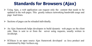 Standards for Browsers (Ajax)
 Using Ajax, a web application can request only the content that needs to be
updated in the web pages. This greatly reduces networking bandwidth usage and
page load times.
 Sections of pages can be reloaded individually.
 An Ajax framework helps developers to build dynamic web pages on the client
side. Data is sent to or from the server using requests, usually written in
JavaScript.
 ICEfaces is an open source Ajax framework developed as Java product and
maintained by http://icefaces.org.
 