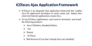 ICEfaces Ajax ApplicationFramework
 ICEfaces is an integrated Ajax application framework that enables
Java EE application developers to easily create and deploy thin-
client rich Internet applications in pure Java.
 To run ICEfaces applications, users need to download and install
the following products:
 Java 2 Platform, Standard Edition
 Ant
 Tomcat
 ICEfaces
 Web browser (if you don’t already have one installed)
 