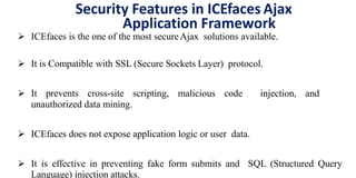 Security Features in ICEfaces Ajax
Application Framework
 ICEfaces is the one of the most secureAjax solutions available.
 It is Compatible with SSL (Secure Sockets Layer) protocol.
 It prevents cross-site scripting, malicious code injection, and
unauthorized data mining.
 ICEfaces does not expose application logic or user data.
 It is effective in preventing fake form submits and SQL (Structured Query
Language) injection attacks.
 