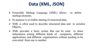 Data (XML, JSON)
 Extensible Markup Language (XML) allows to define
markup elements.
 Its purpose is to enable sharing of structured data.
 XML is often used to describe structured data and to serialize
Objects.
 XML provides a basic syntax that can be used to share
information among different kinds of computers, different
applications, and different organizations without needing to be
converted from one to another.
 