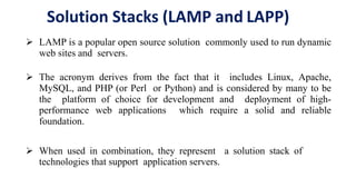 Solution Stacks (LAMP and LAPP)
 LAMP is a popular open source solution commonly used to run dynamic
web sites and servers.
 The acronym derives from the fact that it includes Linux, Apache,
MySQL, and PHP (or Perl or Python) and is considered by many to be
the platform of choice for development and deployment of high-
performance web applications which require a solid and reliable
foundation.
 When used in combination, they represent a solution stack of
technologies that support application servers.
 