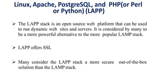 Linux, Apache, PostgreSQL, and PHP(or Perl
or Python) (LAPP)
 The LAPP stack is an open source web platform that can be used
to run dynamic web sites and servers. It is considered by many to
be a more powerful alternative to the more popular LAMP stack.
 LAPP offers SSL
 Many consider the LAPP stack a more secure out-of-the-box
solution than the LAMP stack.
 