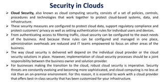  Cloud Security, also known as cloud computing security, consists of a set of policies, controls,
procedures and technologies that work together to protect cloud-based systems, data, and
infrastructure.
 These security measures are configured to protect cloud data, support regulatory compliance and
protect customers' privacy as well as setting authentication rules for individual users and devices.
 From authenticating access to filtering traffic, cloud security can be configured to the exact needs
of the business. And because these rules can be configured and managed in one place,
administration overheads are reduced and IT teams empowered to focus on other areas of the
business.
 The way cloud security is delivered will depend on the individual cloud provider or the cloud
security solutions in place. However, implementation of cloud security processes should be a joint
responsibility between the business owner and solution provider.
 For businesses making the transition to the cloud, robust cloud security is imperative. Security
threats are constantly evolving and becoming more sophisticated, and cloud computing is no less at
risk than an on-premise environment. For this reason, it is essential to work with a cloud provider
that offers best-in-class security that has been customized for your infrastructure.
Security in Clouds
 