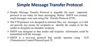 Simple Message Transfer Protocol
 Simple Message Transfer Protocol is arguably the most important
protocol in use today for basic messaging. Before SMTP was created,
email messages were sent using File Transfer Protocol (FTP).
 The FTP protocol was designed to transmit files, not messages, so it did
not provide any means for recipients to identify the sender or for the
sender to designate an intended recipient.
 SMTP was designed so that sender and recipient information could be
transmitted with the message.
 SMTP is a two-way protocol that usually operates using TCP
(Transmission Control Protocol) port 25.
 
