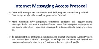 Internet Messaging Access Protocol
 Once mail messages are downloaded with POP, they are automatically deleted
from the server when the download process has finished.
 Many businesses have compulsory compliance guidelines that require saving
messages. It also becomes a problem if users move from computer to computer or
use mobile networking, since their messages do not automatically move where they
go.
 To get around these problems, a standard called Internet Messaging Access Protocol
was created. IMAP allows messages to be kept on the server but viewed and
manipulated (usually via a browser) as though they were stored locally.
 