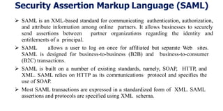 Security Assertion Markup Language (SAML)
 SAML is an XML-based standard for communicating authentication, authorization,
and attribute information among online partners. It allows businesses to securely
send assertions between partner organizations regarding the identity and
entitlements of a principal.
 SAML allows a user to log on once for affiliated but separate Web sites.
SAML is designed for business-to-business (B2B) and business-to-consumer
(B2C) transactions.
 SAML is built on a number of existing standards, namely, SOAP, HTTP, and
XML. SAML relies on HTTP as its communications protocol and specifies the
use of SOAP.
 Most SAML transactions are expressed in a standardized form of XML. SAML
assertions and protocols are specified using XML schema.
 