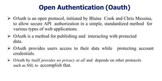 Open Authentication (Oauth)
 OAuth is an open protocol, initiated by Blaine Cook and Chris Messina,
to allow secure API authorization in a simple, standardized method for
various types of web applications.
 OAuth is a method for publishing and interacting with protected
data.
 OAuth provides users access to their data while protecting account
credentials.
 OAuth by itself provides no privacy at all and depends on other protocols
such as SSL to accomplish that.
 
