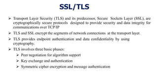 SSL/TLS
 Transport Layer Security (TLS) and its predecessor, Secure Sockets Layer (SSL), are
cryptographically secure protocols designed to provide security and data integrity for
communications over TCP/IP
 TLS and SSL encrypt the segments of network connections at the transport layer.
 TLS provides endpoint authentication and data confidentiality by using
cryptography.
 TLS involves three basic phases:
 Peer negotiation for algorithm support
 Key exchange and authentication
 Symmetric cipher encryption and message authentication
 