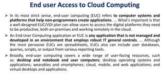 End user Access to Cloud Computing
 In its most strict sense, end-user computing (EUC) refers to computer systems and
platforms that help non-programmers create applications. ... What's important is that
a well-designed EUC/VDI plan can allow users to access the digital platforms they need
to be productive, both on-premises and working remotely in the cloud.
 An End-User Computing application or EUC is any application that is not managed and
developed in an environment that employs robust IT general controls. ... Although
the most pervasive EUCs are spreadsheets, EUCs also can include user databases,
queries, scripts, or output from various reporting tools.
 Broadly, end-user computing covers a wide range of user-facing resources, such
as: desktop and notebook end user computers; desktop operating systems and
applications; wearables and smartphones; cloud, mobile, and web applications; and
virtual desktops and applications.
 