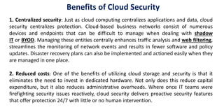 Benefits of Cloud Security
1. Centralized security: Just as cloud computing centralizes applications and data, cloud
security centralizes protection. Cloud-based business networks consist of numerous
devices and endpoints that can be difficult to manage when dealing with shadow
IT or BYOD. Managing these entities centrally enhances traffic analysis and web filtering,
streamlines the monitoring of network events and results in fewer software and policy
updates. Disaster recovery plans can also be implemented and actioned easily when they
are managed in one place.
2. Reduced costs: One of the benefits of utilizing cloud storage and security is that it
eliminates the need to invest in dedicated hardware. Not only does this reduce capital
expenditure, but it also reduces administrative overheads. Where once IT teams were
firefighting security issues reactively, cloud security delivers proactive security features
that offer protection 24/7 with little or no human intervention.
 