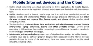 Mobile Internet devices and the Cloud
 Mobile cloud computing uses cloud computing to deliver applications to mobile devices.
These mobile apps can be deployed remotely using speed and flexibility and development
tools.
 Mobile cloud storage is a form of cloud storage that is accessible on mobile devices such as
laptops, tablets, and smartphones. Mobile cloud storage providers offer services that allow
the user to create and organize files, folders, music, and photos, similar to other cloud
computing models.
 The mobile cloud is Internet-based data, applications and related services accessed through
smartphones, laptop computers, tablets and other portable devices. Mobile cloud
computing is differentiated from mobile computing in general because the devices run cloud-
based Web apps rather than native apps.
 Locator apps and remote backup are two types of cloud-enabled services for mobile devices
 A mobile cloud app is a software program designed to be accessible via the internet through
portable devices. In terms of the real world, there are many examples of mobile cloud
solutions, including: Email.
 