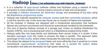 Hadoop (https://en.wikipedia.org/wiki/Apache_Hadoop)
 It is a collection of open-source software utilities that facilitates using a network of many
computers to solve problems involving massive amounts of data and computation.
 It provides a software framework for distributed storage and processing of big data using
the MapReduce programming model.
 Hadoop was originally designed for computer clusters built from commodity hardware, which
is still the common use. It has since also found use on clusters of higher-end hardware.
 All the modules in Hadoop are designed with a fundamental assumption that hardware
failures are common occurrences and should be automatically handled by the framework.
 The core of Apache Hadoop consists of a storage part, known as Hadoop Distributed File
System (HDFS), and a processing part which is a MapReduce programming model.
 Hadoop splits files into large blocks and distributes them across nodes in a cluster. It then
transfers packaged code into nodes to process the data in parallel. This approach takes
advantage of data locality, where nodes manipulate the data they have access to.
 This allows the dataset to be processed faster and more efficiently than it would be in a more
conventional supercomputer architecture that relies on a parallel file system where
computation and data are distributed via high-speed networking.
 