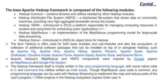 The base Apache Hadoop framework is composed of the following modules:
 Hadoop Common – contains libraries and utilities needed by other Hadoop modules;
 Hadoop Distributed File System (HDFS) – a distributed file-system that stores data on commodity
machines, providing very high aggregate bandwidth across the cluster;
 Hadoop YARN – (introduced in 2012) a platform responsible for managing computing resources in
clusters and using them for scheduling users' applications;[10][11]
 Hadoop MapReduce – an implementation of the MapReduce programming model for large-scale
data processing.
 Hadoop Ozone – (introduced in 2020) An object store for Hadoop
 The term Hadoop is often used for both base modules and sub-modules and also the ecosystem, or
collection of additional software packages that can be installed on top of or alongside Hadoop, such
as Apache Pig, Apache Hive, Apache HBase, Apache Phoenix, Apache Spark, Apache
ZooKeeper, Cloudera Impala, Apache Flume, Apache Sqoop, Apache Oozie, and Apache Storm.
 Apache Hadoop's MapReduce and HDFS components were inspired by Google papers
on MapReduce and Google File System.
 The Hadoop framework itself is mostly written in the Java programming language, with some native code
in C and command line utilities written as shell scripts. Though MapReduce Java code is common, any
programming language can be used with Hadoop Streaming to implement the map and reduce parts of the
user's program.[15] Other projects in the Hadoop ecosystem expose richer user in
Contd…
 