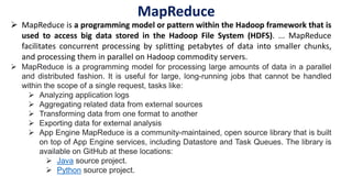  MapReduce is a programming model or pattern within the Hadoop framework that is
used to access big data stored in the Hadoop File System (HDFS). ... MapReduce
facilitates concurrent processing by splitting petabytes of data into smaller chunks,
and processing them in parallel on Hadoop commodity servers.
 MapReduce is a programming model for processing large amounts of data in a parallel
and distributed fashion. It is useful for large, long-running jobs that cannot be handled
within the scope of a single request, tasks like:
 Analyzing application logs
 Aggregating related data from external sources
 Transforming data from one format to another
 Exporting data for external analysis
 App Engine MapReduce is a community-maintained, open source library that is built
on top of App Engine services, including Datastore and Task Queues. The library is
available on GitHub at these locations:
 Java source project.
 Python source project.
MapReduce
 