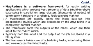 Contd…
 MapReduce is a software framework for easily writing
applications which process vast amounts of data (multi-terabyte
data-sets) in-parallel on large clusters (thousands of nodes) of
commodity hardware in a reliable, fault-tolerant manner.
 A MapReduce job usually splits the input data-set into
independent chunks which are processed by the map tasks in a
completely parallel manner.
 The framework sorts the outputs of the maps, which are then
input to the reduce tasks.
 Typically both the input and the output of the job are stored in a
file-system.
 The framework takes care of scheduling tasks, monitoring them
and re-executes the failed tasks.
 