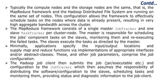  Typically the compute nodes and the storage nodes are the same, that is, the
MapReduce framework and the Hadoop Distributed File System are running on
the same set of nodes. This configuration allows the framework to effectively
schedule tasks on the nodes where data is already present, resulting in very
high aggregate bandwidth across the cluster.
 The MapReduce framework consists of a single master JobTracker and one
slave TaskTracker per cluster-node. The master is responsible for scheduling
the jobs' component tasks on the slaves, monitoring them and re-executing
the failed tasks. The slaves execute the tasks as directed by the master.
 Minimally, applications specify the input/output locations and
supply map and reduce functions via implementations of appropriate interfaces
and/or abstract-classes. These, and other job parameters, comprise the job
configuration.
 The Hadoop job client then submits the job (jar/executable etc.) and
configuration to the JobTracker which then assumes the responsibility of
distributing the software/configuration to the slaves, scheduling tasks and
monitoring them, providing status and diagnostic information to the job-client.
Contd…
 