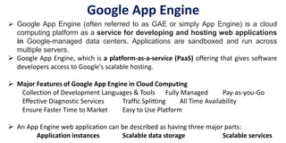 Google App Engine
 Google App Engine (often referred to as GAE or simply App Engine) is a cloud
computing platform as a service for developing and hosting web applications
in Google-managed data centers. Applications are sandboxed and run across
multiple servers.
 Google App Engine, which is a platform-as-a-service (PaaS) offering that gives software
developers access to Google's scalable hosting.
 Major Features of Google App Engine in Cloud Computing
Collection of Development Languages & Tools Fully Managed Pay-as-you-Go
Effective Diagnostic Services Traffic Splitting All Time Availability
Ensure Faster Time to Market Easy to Use Platform
 An App Engine web application can be described as having three major parts:
Application instances Scalable data storage Scalable services
 