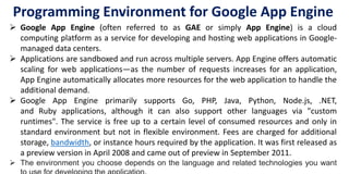 Programming Environment for Google App Engine
 Google App Engine (often referred to as GAE or simply App Engine) is a cloud
computing platform as a service for developing and hosting web applications in Google-
managed data centers.
 Applications are sandboxed and run across multiple servers. App Engine offers automatic
scaling for web applications—as the number of requests increases for an application,
App Engine automatically allocates more resources for the web application to handle the
additional demand.
 Google App Engine primarily supports Go, PHP, Java, Python, Node.js, .NET,
and Ruby applications, although it can also support other languages via "custom
runtimes". The service is free up to a certain level of consumed resources and only in
standard environment but not in flexible environment. Fees are charged for additional
storage, bandwidth, or instance hours required by the application. It was first released as
a preview version in April 2008 and came out of preview in September 2011.
 The environment you choose depends on the language and related technologies you want
 