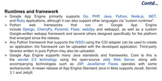 Runtimes and framework
 Google App Engine primarily supports Go, PHP, Java, Python, Node.js, .NET,
and Ruby applications, although it can also support other languages via "custom runtimes".
 Python web frameworks that run on Google App Engine
include Django, CherryPy, Pyramid, Flask, web2py and webapp2, as well as a custom
Google-written webapp framework and several others designed specifically for the platform
that emerged since the release.
 Any Python framework that supports the WSGI using the CGI adapter can be used to create
an application; the framework can be uploaded with the developed application. Third-party
libraries written in pure Python may also be uploaded.
 Google App Engine supports many Java standards and frameworks. Core to this is
the servlet 2.5 technology using the open-source Jetty Web Server, along with
accompanying technologies such as JSP. JavaServer Faces operates with some
workarounds. A newer release of App Engine Standard Java in Beta supports Java8, Servlet
3.1 and Jetty9.
Contd…
 