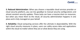 3. Reduced Administration: When you choose a reputable cloud services provider or
cloud security platform, you can kiss goodbye to manual security configurations and
almost constant security updates. These tasks can have a massive drain on resources,
but when you move them to the cloud, all security administration happens in one
place and is fully managed on your behalf.
4. Reliability: Cloud computing services offer the ultimate in dependability. With the
right cloud security measures in place, users can safely access data and applications
within the cloud no matter where they are or what device they are using.
Contd……
 