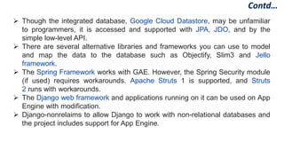  Though the integrated database, Google Cloud Datastore, may be unfamiliar
to programmers, it is accessed and supported with JPA, JDO, and by the
simple low-level API.
 There are several alternative libraries and frameworks you can use to model
and map the data to the database such as Objectify, Slim3 and Jello
framework.
 The Spring Framework works with GAE. However, the Spring Security module
(if used) requires workarounds. Apache Struts 1 is supported, and Struts
2 runs with workarounds.
 The Django web framework and applications running on it can be used on App
Engine with modification.
 Django-nonrelaims to allow Django to work with non-relational databases and
the project includes support for App Engine.
Contd…
 