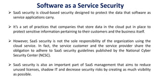  SaaS security is cloud-based security designed to protect the data that software as
service applications carry.
 It’s a set of practices that companies that store data in the cloud put in place to
protect sensitive information pertaining to their customers and the business itself.
 However, SaaS security is not the sole responsibility of the organization using the
cloud service. In fact, the service customer and the service provider share the
obligation to adhere to SaaS security guidelines published by the National Cyber
Security Center (NCSC).
 SaaS security is also an important part of SaaS management that aims to reduce
unused licenses, shadow IT and decrease security risks by creating as much visibility
as possible.
Software as a Service Security
 