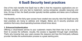 6 SaaS Security best practices
One of the main benefits that SaaS has to offer is that the respective applications are on-
demand, scalable, and very fast to implement, saving companies valuable resources and
time. On top of that, the SaaS provider typically handles updates and takes care of software
maintenance.
This flexibility and the fairly open access have created new security risks that SaaS security
best practices are trying to address and mitigate. Below are 6 security practices and
solutions that every cloud-operating business should know about.
1. Enhanced Authentication
Offering a cloud-based service to your customers means that there has to be a way for
them to access the software. Usually, this access is regulated through login credentials.
That’s why knowing how your users access the resource and how the third-party software
provider handles the authentication process is a great starting point.
 