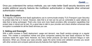 Once you understand the various methods, you can make better SaaS security decisions and
enable additional security features like multifactor authentication or integrate other enhanced
authentication methods.
2. Data Encryption
The majority of channels that SaaS applications use to communicate employ TLS (Transport Layer Security)
to protect data that is in transit. However, data that is at rest can be just as vulnerable to cyber attacks as
data that is being exchanged. That’s why more and more SaaS providers offer encryption capabilities that
protect data in transit and at rest. It’s a good idea to talk to your provider and check whether enhanced data
encryption is available for all the SaaS services you use.
3. Vetting and Oversight
With a stark increase in SaaS deployment, usage and demand, new SaaS vendors emerge on a regular
basis. This creates a competitive market and gives companies seeking the best SaaS solutions for their
business needs the upper hand. However, too many similar products can lead to decision fatigue or rash
decisions. When you choose your saas provider, apply the same review and validation process you would
with other vendors and compare optional security features that might be available.
Contd……
 