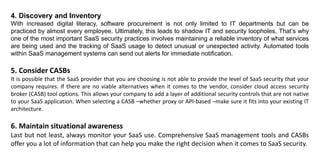 4. Discovery and Inventory
With increased digital literacy, software procurement is not only limited to IT departments but can be
practiced by almost every employee. Ultimately, this leads to shadow IT and security loopholes. That’s why
one of the most important SaaS security practices involves maintaining a reliable inventory of what services
are being used and the tracking of SaaS usage to detect unusual or unexpected activity. Automated tools
within SaaS management systems can send out alerts for immediate notification.
5. Consider CASBs
It is possible that the SaaS provider that you are choosing is not able to provide the level of SaaS security that your
company requires. If there are no viable alternatives when it comes to the vendor, consider cloud access security
broker (CASB) tool options. This allows your company to add a layer of additional security controls that are not native
to your SaaS application. When selecting a CASB –whether proxy or API-based –make sure it fits into your existing IT
architecture.
6. Maintain situational awareness
Last but not least, always monitor your SaaS use. Comprehensive SaaS management tools and CASBs
offer you a lot of information that can help you make the right decision when it comes to SaaS security.
 