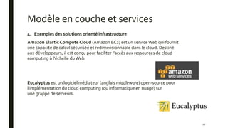 Modèle en couche et services
10
4. Exemples des solutions orienté infrastructure
Amazon Elastic Compute Cloud (Amazon EC2) est un serviceWeb qui fournit
une capacité de calcul sécurisée et redimensionnable dans le cloud. Destiné
aux développeurs, il est conçu pour faciliter l'accès aux ressources de cloud
computing à l'échelle duWeb.
Eucalyptus est un logiciel médiateur (anglais middleware) open-source pour
l'implémentation du cloud computing (ou informatique en nuage) sur
une grappe de serveurs.
 