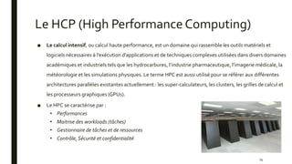 Le HCP (High Performance Computing)
■ Le calcul intensif, ou calcul haute performance, est un domaine qui rassemble les outils matériels et
logiciels nécessaires à l’exécution d’applications et de techniques complexes utilisées dans divers domaines
académiques et industriels tels que les hydrocarbures, l’industrie pharmaceutique, l’imagerie médicale, la
météorologie et les simulations physiques. Le terme HPC est aussi utilisé pour se référer aux différentes
architectures parallèles existantes actuellement : les super-calculateurs, les clusters, les grilles de calcul et
les processeurs graphiques (GPUs).
■ Le HPC se caractérise par :
• Performances
• Maitrise des workloads (tâches)
• Gestionnaire de tâches et de ressources
• Contrôle, Sécurité et confidentialité
14
 