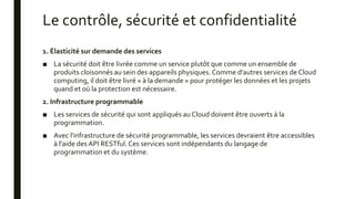 Le contrôle, sécurité et confidentialité
1. Élasticité sur demande des services
■ La sécurité doit être livrée comme un service plutôt que comme un ensemble de
produits cloisonnés au sein des appareils physiques. Comme d'autres services de Cloud
computing, il doit être livré « à la demande » pour protéger les données et les projets
quand et où la protection est nécessaire.
2. Infrastructure programmable
■ Les services de sécurité qui sont appliqués au Cloud doivent être ouverts à la
programmation.
■ Avec l'infrastructure de sécurité programmable, les services devraient être accessibles
à l'aide des API RESTful. Ces services sont indépendants du langage de
programmation et du système.
 