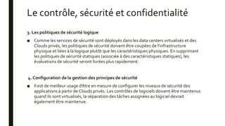 Le contrôle, sécurité et confidentialité
3. Les politiques de sécurité logique
■ Comme les services de sécurité sont déployés dans les data centers virtualisés et des
Clouds privés, les politiques de sécurité doivent être coupées de l'infrastructure
physique et liées à la logique plutôt que les caractéristiques physiques. En supprimant
les politiques de sécurité statiques (associée à des caractéristiques statiques), les
évaluations de sécurité seront livrées plus rapidement.
4. Configuration de la gestion des principes de sécurité
■ Il est de meilleur usage d’être en mesure de configurer les niveaux de sécurité des
applications à partir de Clouds privés. Les contrôles de logiciels doivent être maintenus
quand ils sont virtualisés, la séparation des tâches assignées au logiciel devrait
également être maintenue.
 