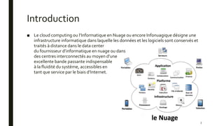 Introduction
■ Le cloud computing ou l’Informatique en Nuage ou encore Infonuagique désigne une
infrastructure informatique dans laquelle les données et les logiciels sont conservés et
traités à distance dans le data center
du fournisseur d’informatique en nuage ou dans
des centres interconnectés au moyen d’une
excellente bande passante indispensable
à la fluidité du système, accessibles en
tant que service par le biais d’Internet.
3
 